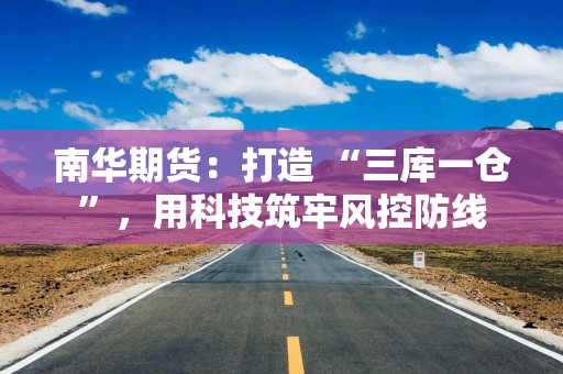 南华期货：打造 “三库一仓”，用科技筑牢风控防线