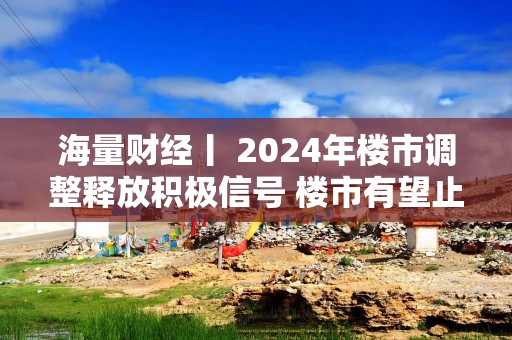 海量财经丨 2024年楼市调整释放积极信号 楼市有望止跌回稳