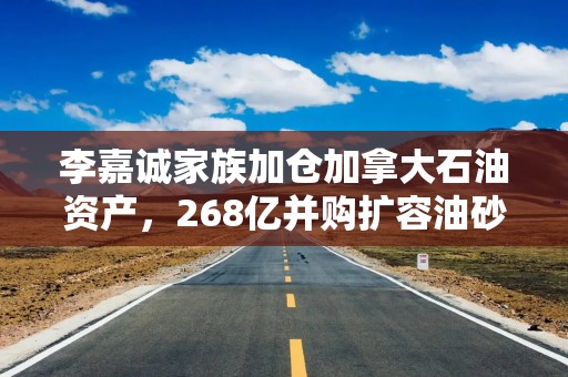 李嘉诚家族加仓加拿大石油资产，268亿并购扩容油砂资源