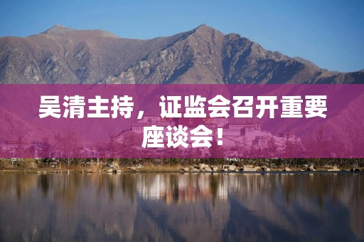 吴清主持，证监会召开重要座谈会！