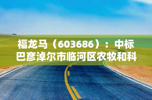 福龙马（603686）：中标巴彦淖尔市临河区农牧和科技局采购项目，中标金额为394.80万元