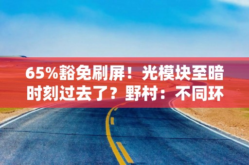65%豁免刷屏！光模块至暗时刻过去了？野村：不同环节影响天差地别