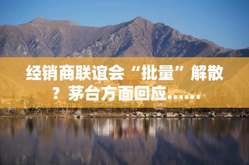 经销商联谊会“批量”解散？茅台方面回应……