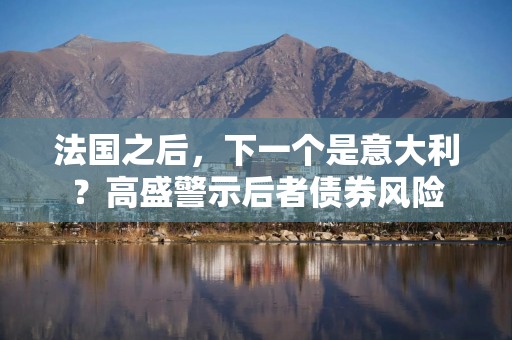 法国之后，下一个是意大利？高盛警示后者债券风险