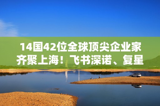 14国42位全球顶尖企业家齐聚上海！飞书深诺、复星国际、华院计算等11家民企受邀列席