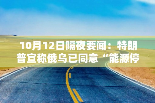 10月12日隔夜要闻：特朗普宣称俄乌已同意“能源停火” 威胁停止向乌克兰供武 泽连斯基称对能源停火不知情