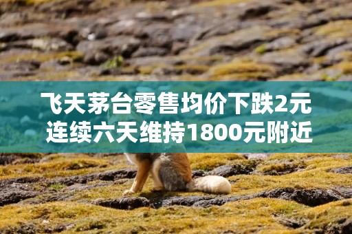 飞天茅台零售均价下跌2元 连续六天维持1800元附近