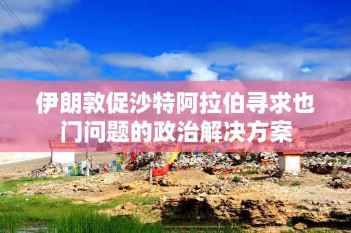 伊朗敦促沙特阿拉伯寻求也门问题的政治解决方案