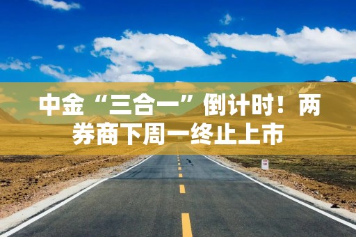 中金“三合一”倒计时！两券商下周一终止上市
