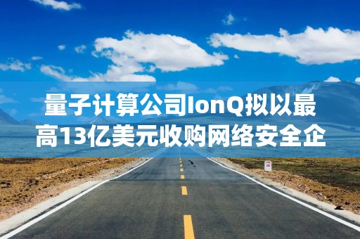 量子计算公司IonQ拟以最高13亿美元收购网络安全企业Elisity，布局AI智能体与量子计算安全