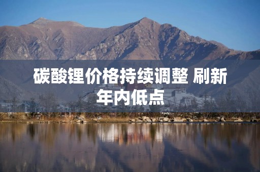 碳酸锂价格持续调整 刷新年内低点