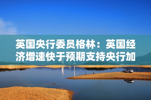 英国央行委员格林：英国经济增速快于预期支持央行加息