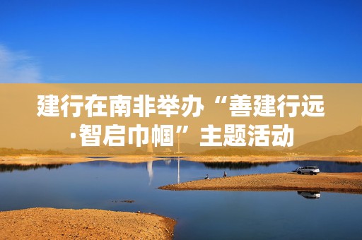 建行在南非举办“善建行远·智启巾帼”主题活动