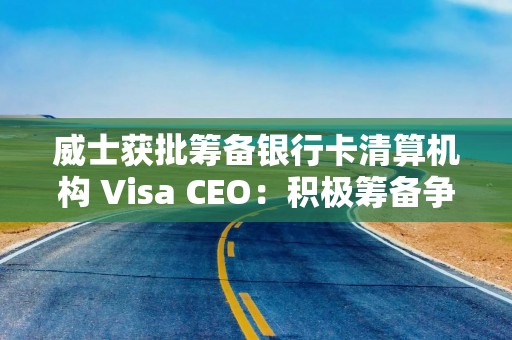 威士获批筹备银行卡清算机构 Visa CEO：积极筹备争取早日展业，推动中国数字支付发展