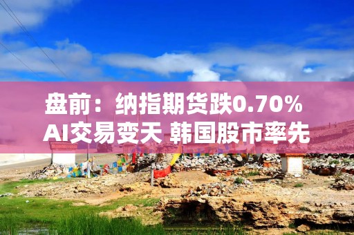 盘前：纳指期货跌0.70% AI交易变天 韩国股市率先暴跌