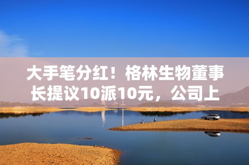 大手笔分红！格林生物董事长提议10派10元，公司上市刚一个多月，专注香料研发