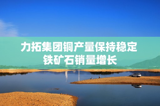 力拓集团铜产量保持稳定 铁矿石销量增长