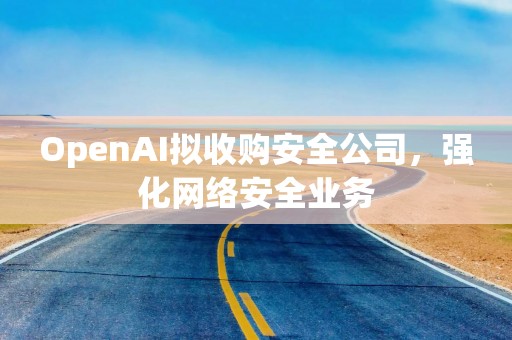 OpenAI拟收购安全公司，强化网络安全业务