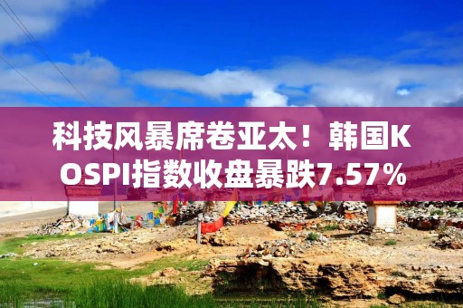 科技风暴席卷亚太！韩国KOSPI指数收盘暴跌7.57% 半导体巨头惨遭血洗