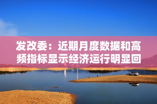 发改委：近期月度数据和高频指标显示经济运行明显回升