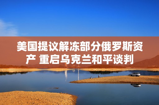 美国提议解冻部分俄罗斯资产 重启乌克兰和平谈判