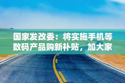 国家发改委：将实施手机等数码产品购新补贴，加大家装消费品换新支持力度