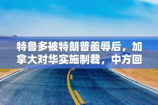 特鲁多被特朗普羞辱后，加拿大对华实施制裁，中方回击时没留情面