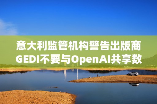 意大利监管机构警告出版商GEDI不要与OpenAI共享数据