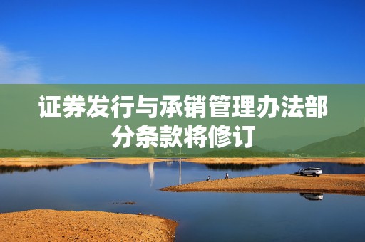 证券发行与承销管理办法部分条款将修订