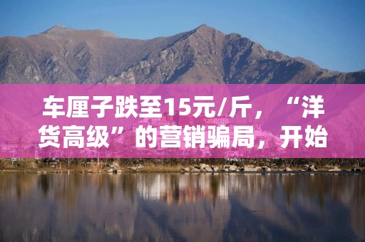 车厘子跌至15元/斤，“洋货高级”的营销骗局，开始对中国人失效