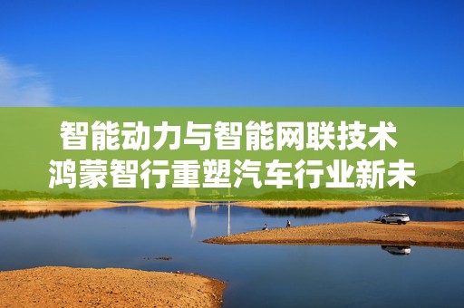 智能动力与智能网联技术 鸿蒙智行重塑汽车行业新未来