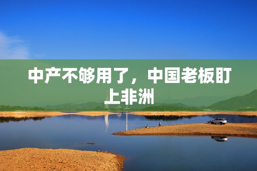 中产不够用了，中国老板盯上非洲