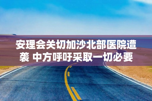 安理会关切加沙北部医院遭袭 中方呼吁采取一切必要行动实现停火