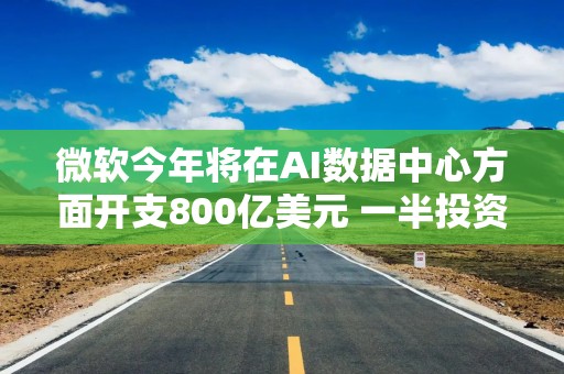 微软今年将在AI数据中心方面开支800亿美元 一半投资美国本土