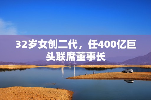 32岁女创二代，任400亿巨头联席董事长