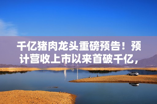 千亿猪肉龙头重磅预告！预计营收上市以来首破千亿，净利润扭亏为盈