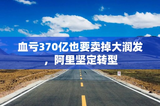 血亏370亿也要卖掉大润发，阿里坚定转型