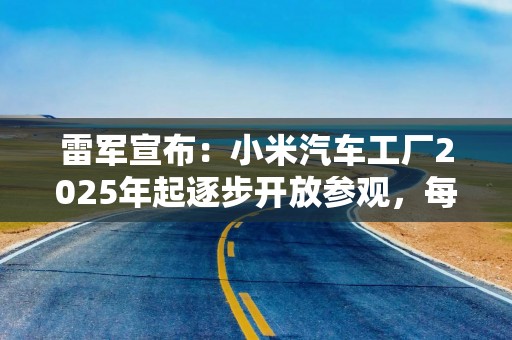 雷军宣布：小米汽车工厂2025年起逐步开放参观，每次限20人