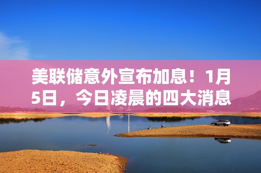 美联储意外宣布加息！1月5日，今日凌晨的四大消息全面发酵！