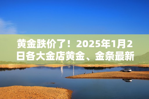 黄金跌价了！2025年1月2日各大金店黄金、金条最新价格大揭秘！