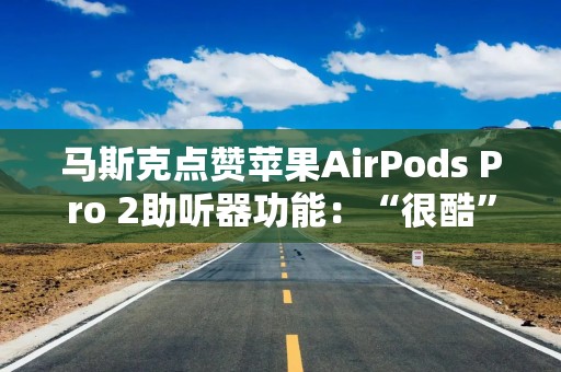 马斯克点赞苹果AirPods Pro 2助听器功能：“很酷”