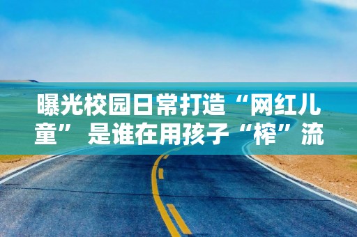 曝光校园日常打造“网红儿童” 是谁在用孩子“榨”流量