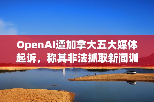 OpenAI遭加拿大五大媒体起诉，称其非法抓取新闻训练ChatGPT等AI模型
