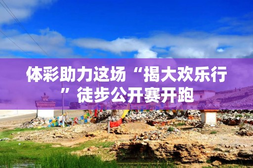 体彩助力这场“揭大欢乐行”徒步公开赛开跑