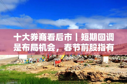 十大券商看后市｜短期回调是布局机会，春节前股指有望企稳