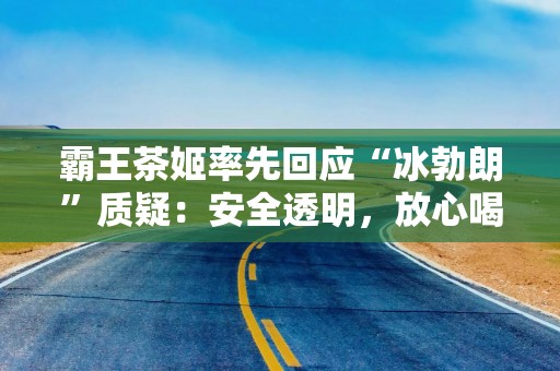 霸王茶姬率先回应“冰勃朗”质疑：安全透明，放心喝