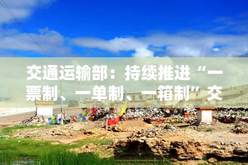 交通运输部：持续推进“一票制、一单制、一箱制”交通强国专项试点工作