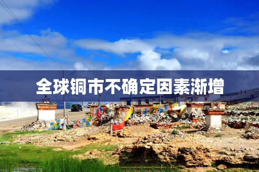全球铜市不确定因素渐增