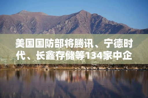 美国国防部将腾讯、宁德时代、长鑫存储等134家中企列入黑名单，6家被移出！