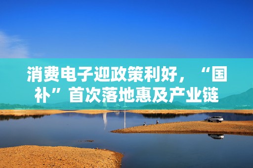 消费电子迎政策利好，“国补”首次落地惠及产业链